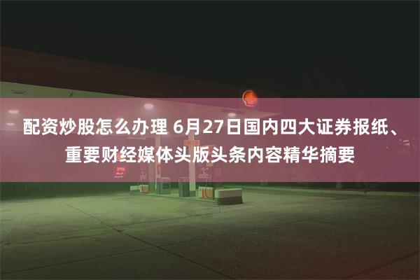 配资炒股怎么办理 6月27日国内四大证券报纸、重要财经媒体头版头条内容精华摘要