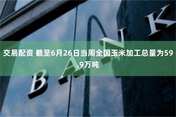 交易配资 截至6月26日当周全国玉米加工总量为59.9万吨