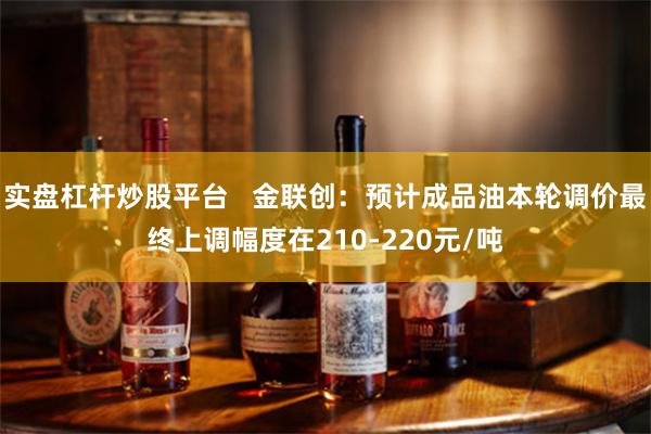 实盘杠杆炒股平台   金联创：预计成品油本轮调价最终上调幅度在210-220元/吨