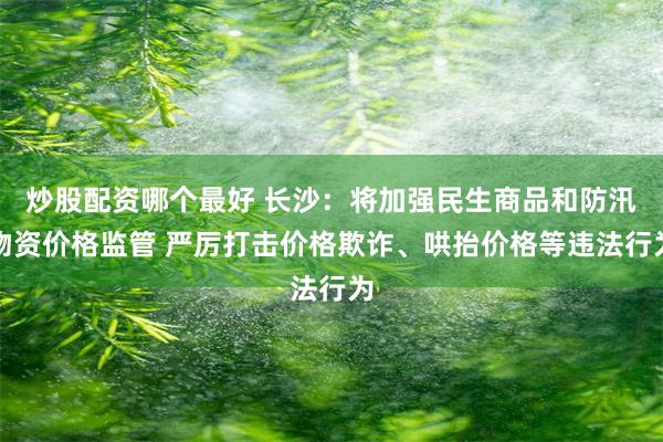 炒股配资哪个最好 长沙：将加强民生商品和防汛物资价格监管 严厉打击价格欺诈、哄抬价格等违法行为