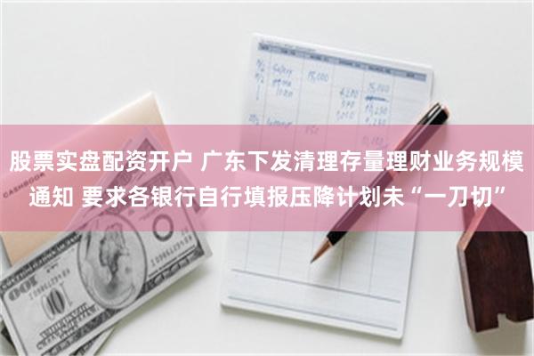 股票实盘配资开户 广东下发清理存量理财业务规模通知 要求各银行自行填报压降计划未“一刀切”