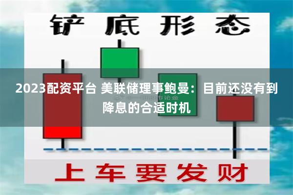 2023配资平台 美联储理事鲍曼：目前还没有到降息的合适时机