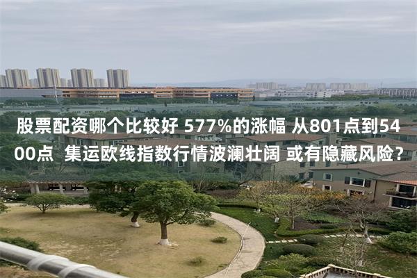 股票配资哪个比较好 577%的涨幅 从801点到5400点  集运欧线指数行情波澜壮阔 或有隐藏风险？