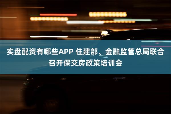 实盘配资有哪些APP 住建部、金融监管总局联合召开保交房政策培训会