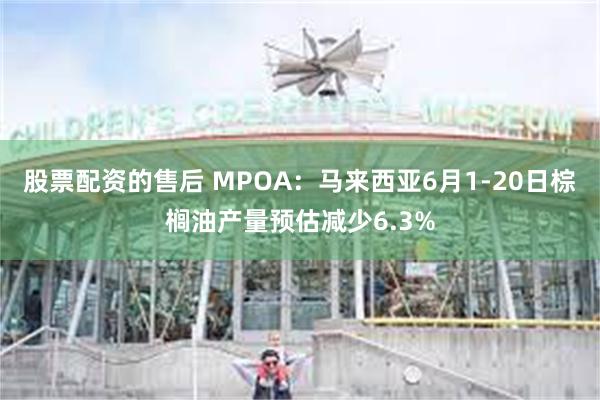 股票配资的售后 MPOA：马来西亚6月1-20日棕榈油产量预估减少6.3%