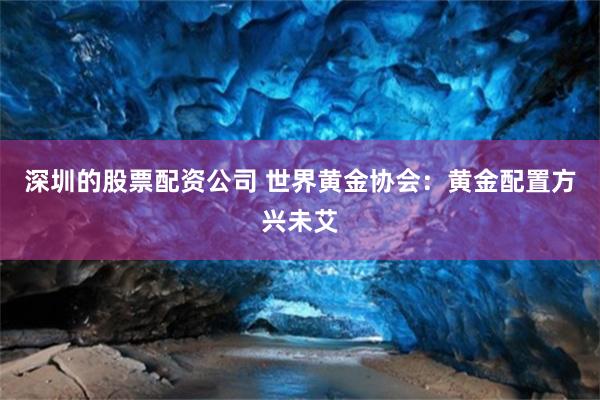 深圳的股票配资公司 世界黄金协会：黄金配置方兴未艾