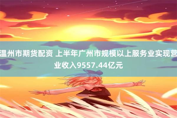 温州市期货配资 上半年广州市规模以上服务业实现营业收入9557.44亿元