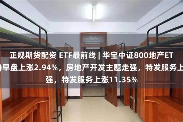 正规期货配资 ETF最前线 | 华宝中证800地产ETF(159707)早盘上涨2.94%，房地产开发主题走强，特发服务上涨11.35%