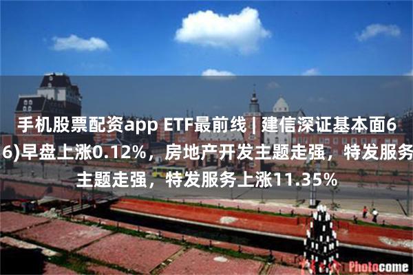 手机股票配资app ETF最前线 | 建信深证基本面60ETF(159916)早盘上涨0.12%，房地产开发主题走强，特发服务上涨11.35%