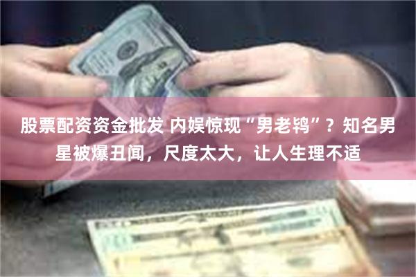 股票配资资金批发 内娱惊现“男老鸨”？知名男星被爆丑闻，尺度太大，让人生理不适