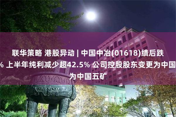 联华策略 港股异动 | 中国中冶(01618)绩后跌超5% 上半年纯利减少超42.5% 公司控股股东变更为中国五矿