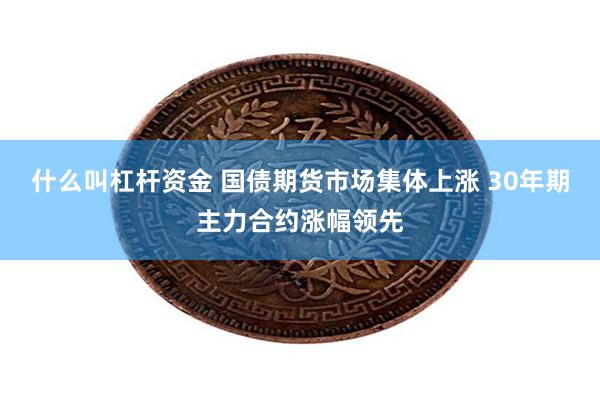 什么叫杠杆资金 国债期货市场集体上涨 30年期主力合约涨幅领先