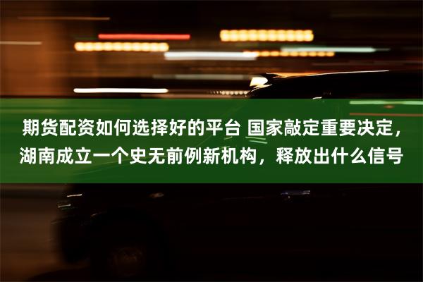 期货配资如何选择好的平台 国家敲定重要决定，湖南成立一个史无前例新机构，释放出什么信号