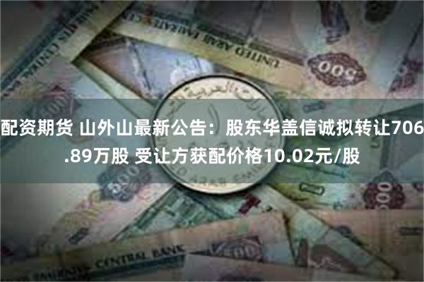 配资期货 山外山最新公告：股东华盖信诚拟转让706.89万股 受让方获配价格10.02元/股