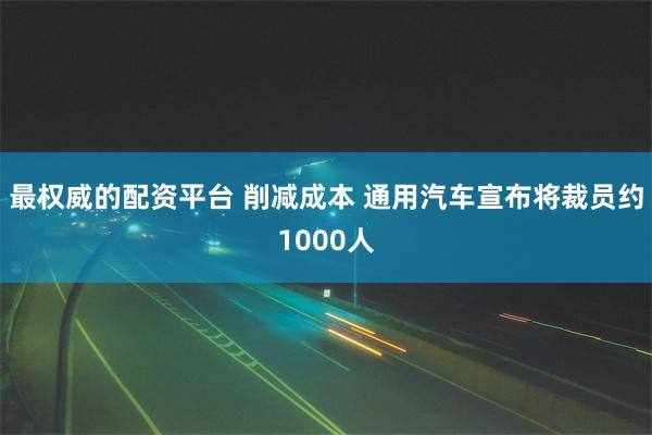 最权威的配资平台 削减成本 通用汽车宣布将裁员约1000人