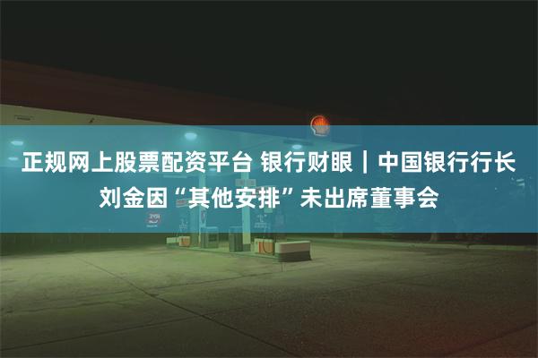 正规网上股票配资平台 银行财眼｜中国银行行长刘金因“其他安排”未出席董事会