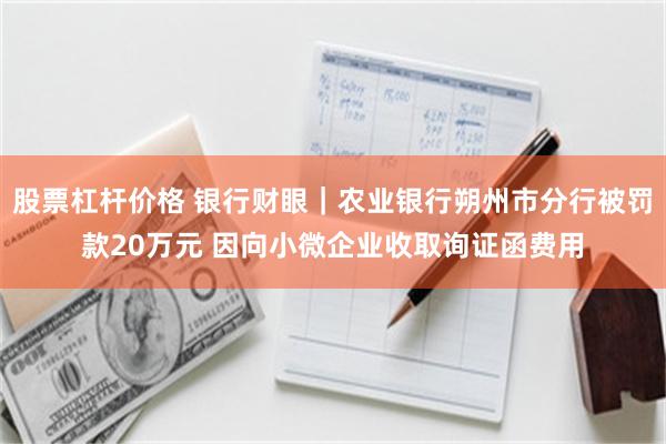 股票杠杆价格 银行财眼｜农业银行朔州市分行被罚款20万元 因向小微企业收取询证函费用