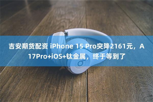 吉安期货配资 iPhone 15 Pro突降2161元，A17Pro+iOS+钛金属，终于等到了