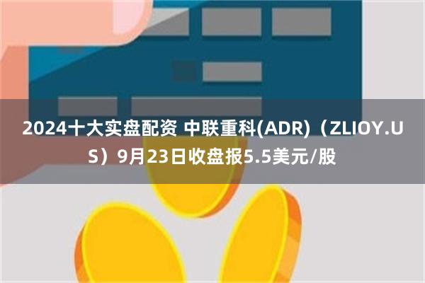 2024十大实盘配资 中联重科(ADR)（ZLIOY.US）9月23日收盘报5.5美元/股