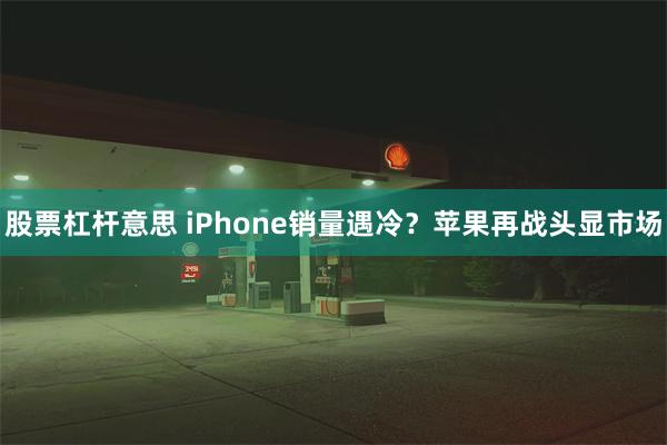 股票杠杆意思 iPhone销量遇冷？苹果再战头显市场