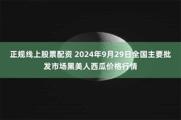 正规线上股票配资 2024年9月29日全国主要批发市场黑美人西瓜价格行情