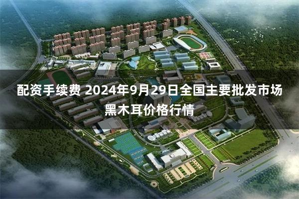 配资手续费 2024年9月29日全国主要批发市场黑木耳价格行情