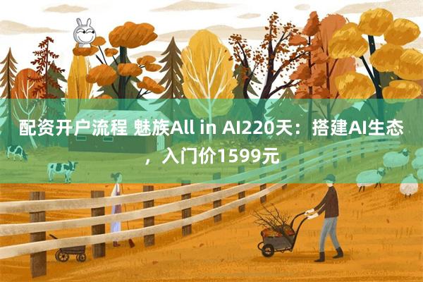 配资开户流程 魅族All in AI220天：搭建AI生态，入门价1599元