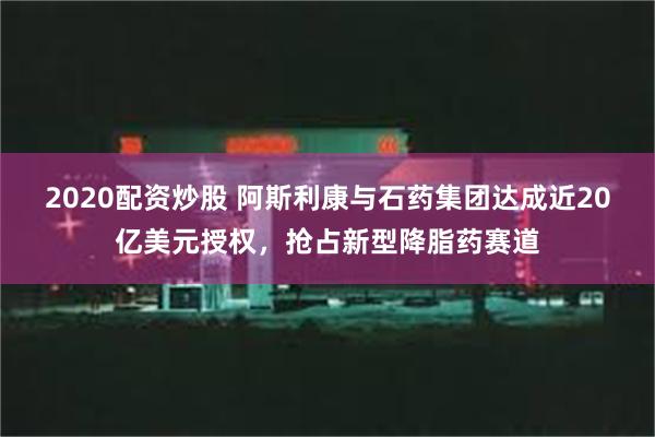 2020配资炒股 阿斯利康与石药集团达成近20亿美元授权，抢占新型降脂药赛道