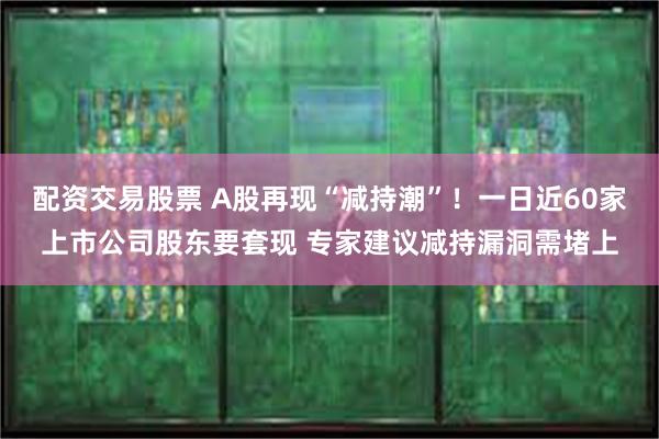 配资交易股票 A股再现“减持潮”！一日近60家上市公司股东要套现 专家建议减持漏洞需堵上