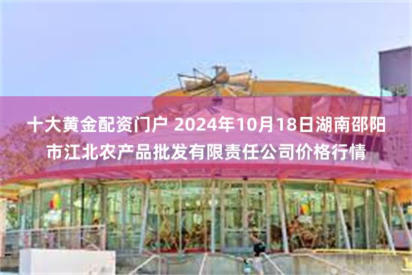 十大黄金配资门户 2024年10月18日湖南邵阳市江北农产品批发有限责任公司价格行情