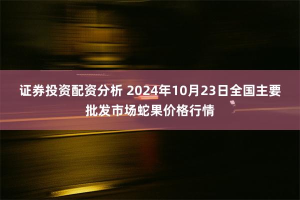 证券投资配资分析 2024年10月23日全国主要批发市场蛇果价格行情