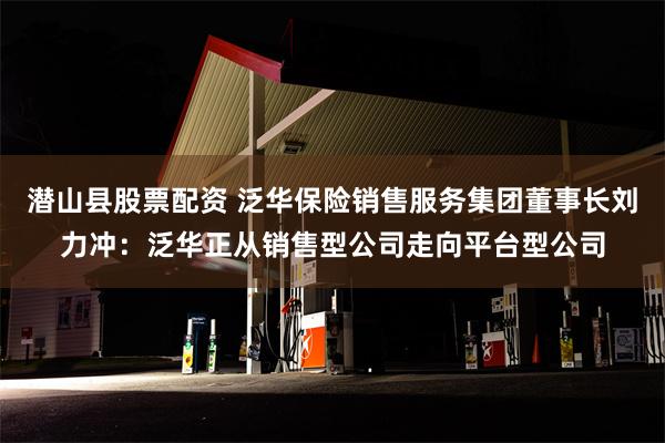 潜山县股票配资 泛华保险销售服务集团董事长刘力冲：泛华正从销售型公司走向平台型公司