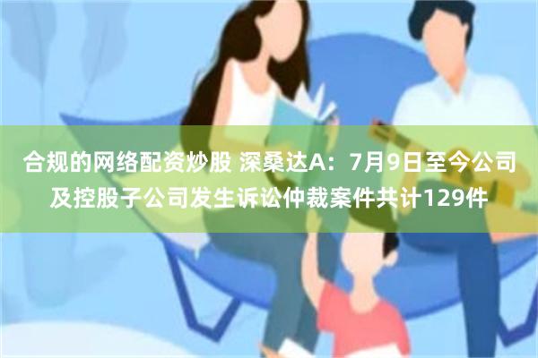 合规的网络配资炒股 深桑达A：7月9日至今公司及控股子公司发生诉讼仲裁案件共计129件