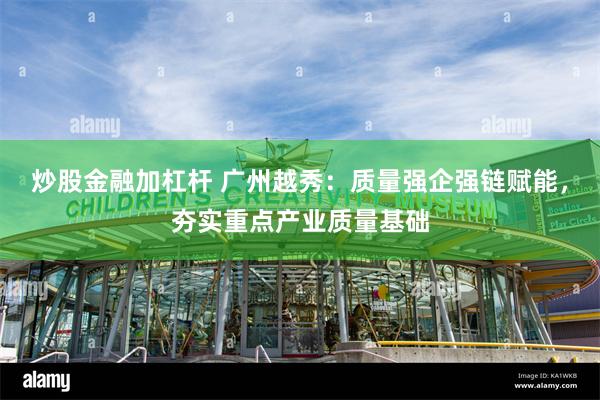 炒股金融加杠杆 广州越秀：质量强企强链赋能，夯实重点产业质量基础