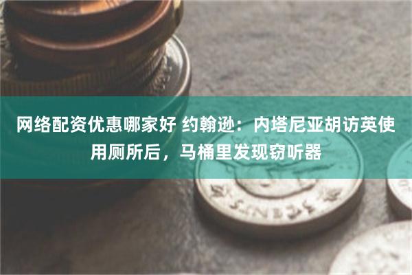 网络配资优惠哪家好 约翰逊：内塔尼亚胡访英使用厕所后，马桶里发现窃听器