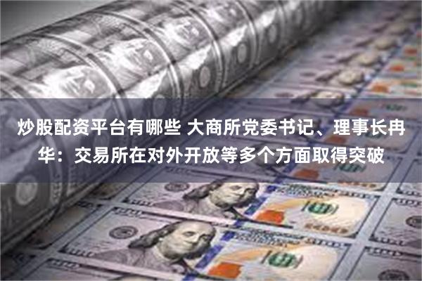 炒股配资平台有哪些 大商所党委书记、理事长冉华：交易所在对外开放等多个方面取得突破