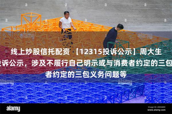 线上炒股信托配资 【12315投诉公示】周大生新增17件投诉公示，涉及不履行自己明示或与消费者约定的三包义务问题等