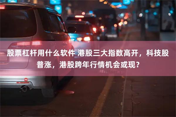 股票杠杆用什么软件 港股三大指数高开，科技股普涨，港股跨年行情机会或现？