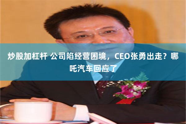 炒股加杠杆 公司陷经营困境，CEO张勇出走？哪吒汽车回应了