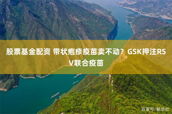 股票基金配资 带状疱疹疫苗卖不动？GSK押注RSV联合疫苗