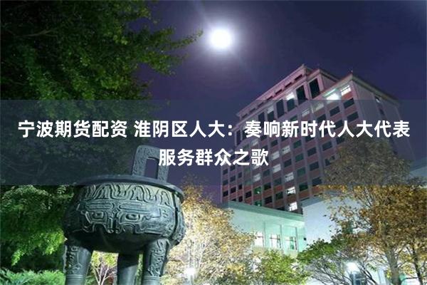 宁波期货配资 淮阴区人大：奏响新时代人大代表服务群众之歌