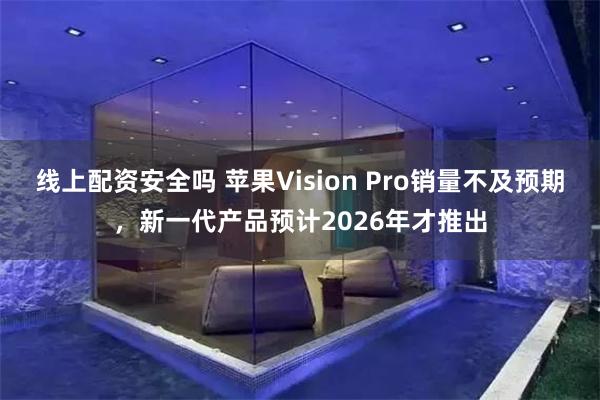 线上配资安全吗 苹果Vision Pro销量不及预期，新一代产品预计2026年才推出