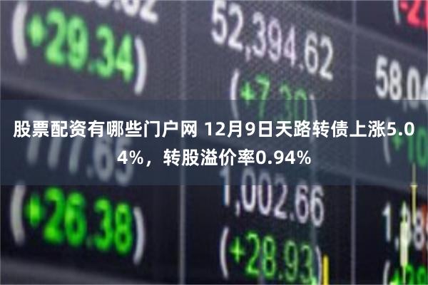 股票配资有哪些门户网 12月9日天路转债上涨5.04%，转股溢价率0.94%