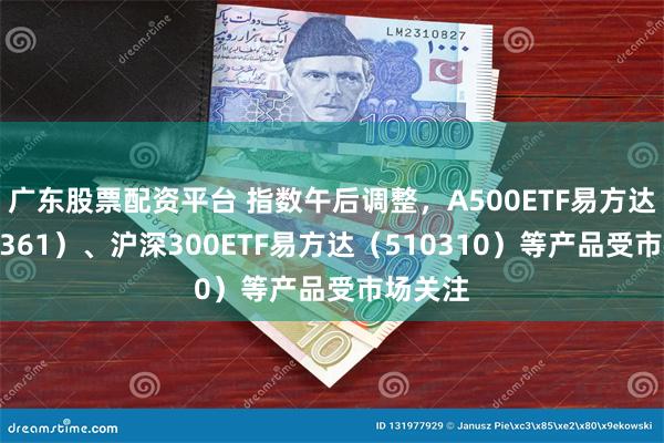 广东股票配资平台 指数午后调整，A500ETF易方达（159361）、沪深300ETF易方达（510310）等产品受市场关注