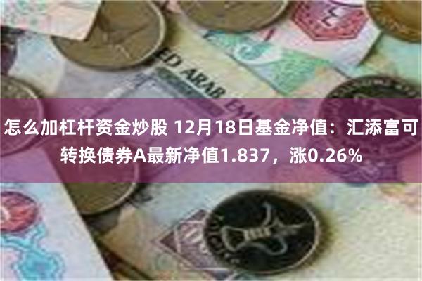 怎么加杠杆资金炒股 12月18日基金净值：汇添富可转换债券A最新净值1.837，涨0.26%