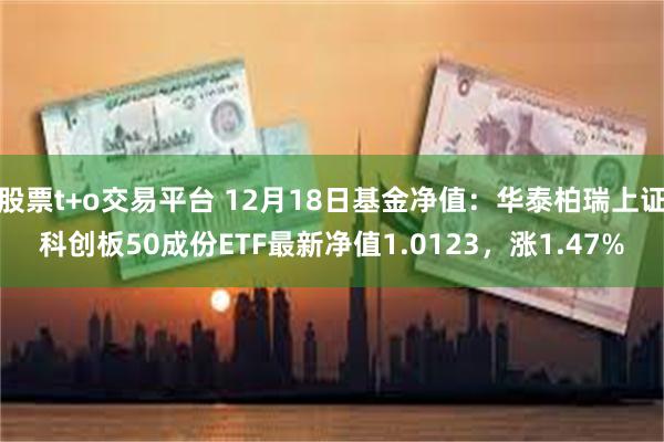 股票t+o交易平台 12月18日基金净值：华泰柏瑞上证科创板50成份ETF最新净值1.0123，涨1.47%