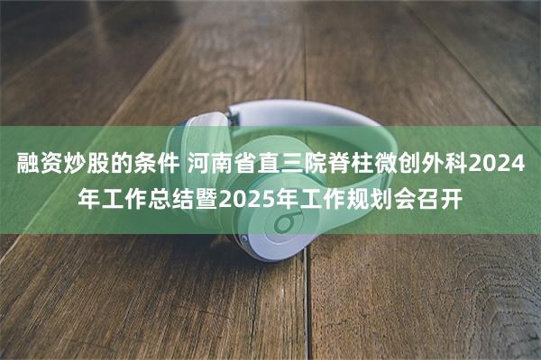 融资炒股的条件 河南省直三院脊柱微创外科2024年工作总结暨2025年工作规划会召开