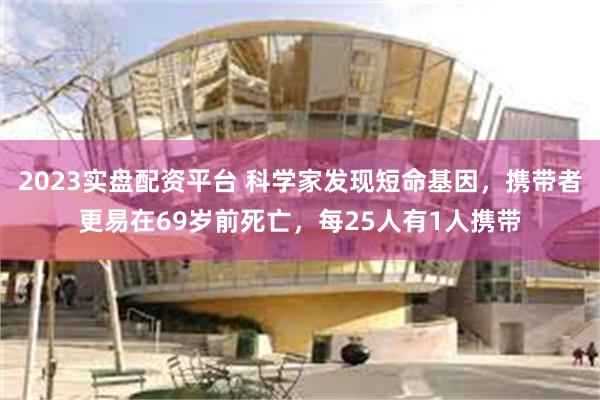 2023实盘配资平台 科学家发现短命基因，携带者更易在69岁前死亡，每25人有1人携带