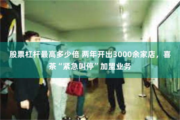 股票杠杆最高多少倍 两年开出3000余家店，喜茶“紧急叫停”加盟业务