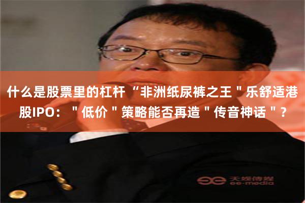 什么是股票里的杠杆 “非洲纸尿裤之王＂乐舒适港股IPO：＂低价＂策略能否再造＂传音神话＂？